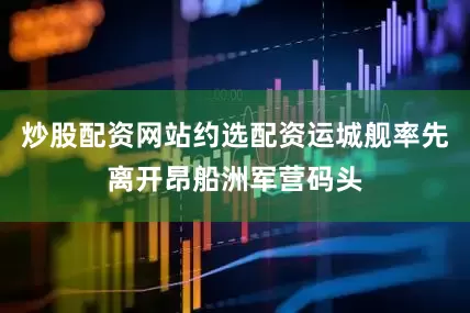 炒股配资网站约选配资运城舰率先离开昂船洲军营码头