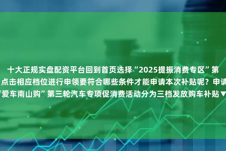 十大正规实盘配资平台回到首页选择“2025提振消费专区”第三步选择“汽车消费补贴专区”点击相应档位进行申领要符合哪些条件才能申请本次补贴呢？申请流程以及申请材料2025年“爱车南山购”第三轮汽车专项促消费活动分为三档发放购车补贴▼第一档20万元;购车发票价格（含税价）≤30万元按3000元标准发放汽车补贴第二档30万元;购车发票价格（含税价）≤40万元按4000元标准发放汽车补贴第三档购车发票价格