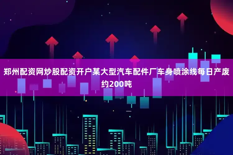 郑州配资网炒股配资开户某大型汽车配件厂车身喷涂线每日产废约200吨