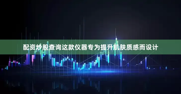 配资炒股查询这款仪器专为提升肌肤质感而设计