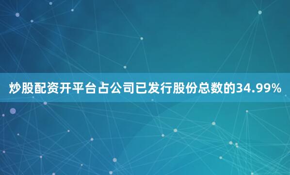 炒股配资开平台占公司已发行股份总数的34.99%