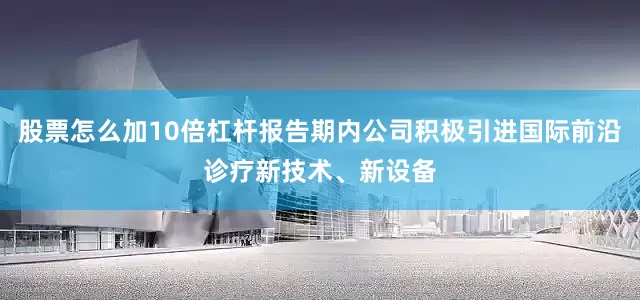 股票怎么加10倍杠杆报告期内公司积极引进国际前沿诊疗新技术、新设备