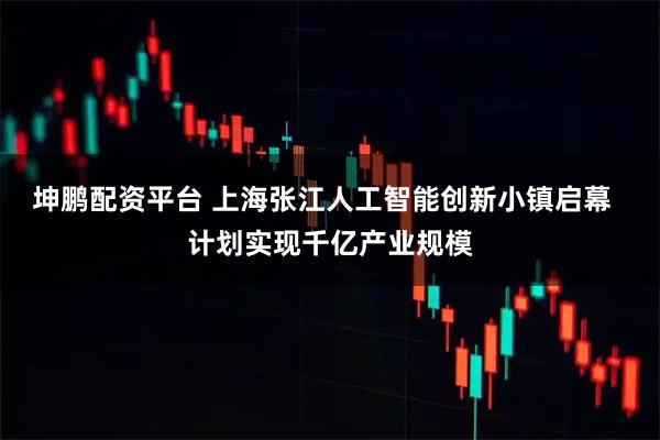 坤鹏配资平台 上海张江人工智能创新小镇启幕  计划实现千亿产业规模