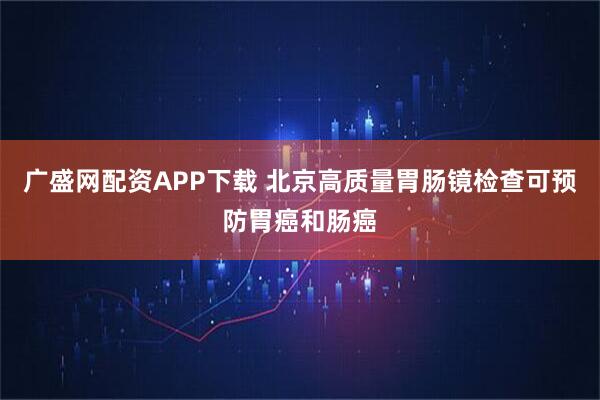 广盛网配资APP下载 北京高质量胃肠镜检查可预防胃癌和肠癌