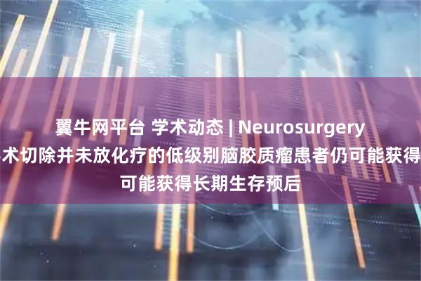 翼牛网平台 学术动态 | Neurosurgery报道仅进行手术切除并未放化疗的低级别脑胶质瘤患者仍可能获得长期生存预后