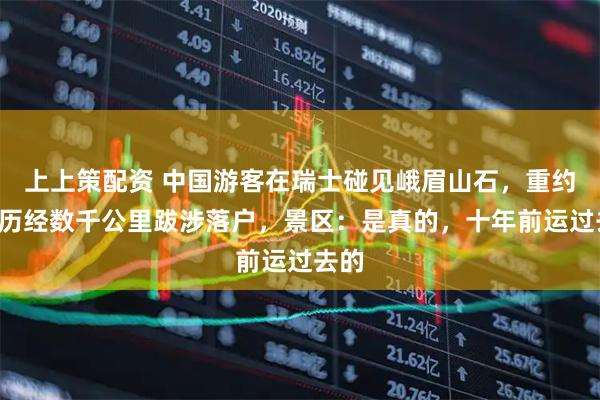 上上策配资 中国游客在瑞士碰见峨眉山石，重约8吨历经数千公里跋涉落户，景区：是真的，十年前运过去的