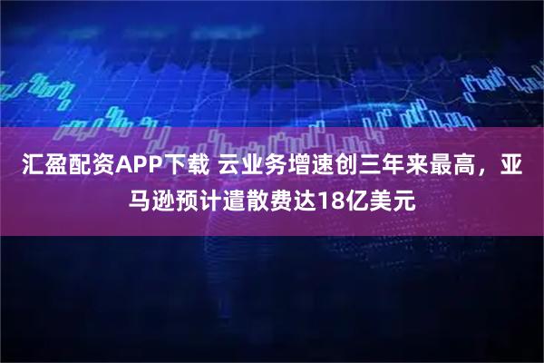 汇盈配资APP下载 云业务增速创三年来最高，亚马逊预计遣散费达18亿美元