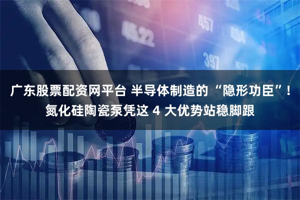 广东股票配资网平台 半导体制造的 “隐形功臣”！氮化硅陶瓷泵凭这 4 大优势站稳脚跟