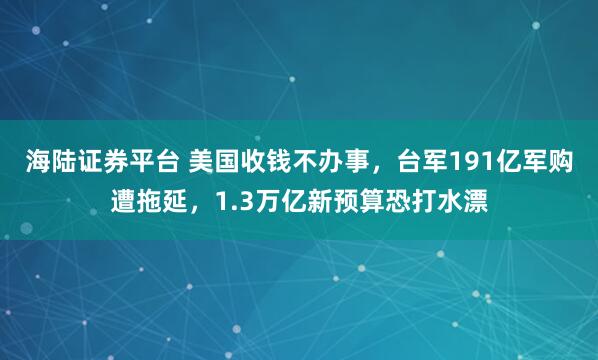 海陆证券平台 美国收钱不办事，台军191亿军购遭拖延，1.3万亿新预算恐打水漂