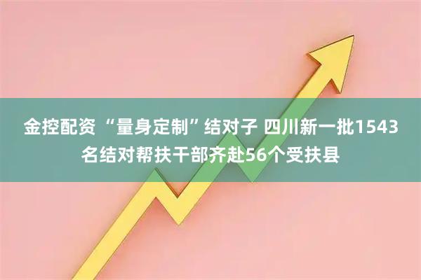 金控配资 “量身定制”结对子 四川新一批1543名结对帮扶干部齐赴56个受扶县