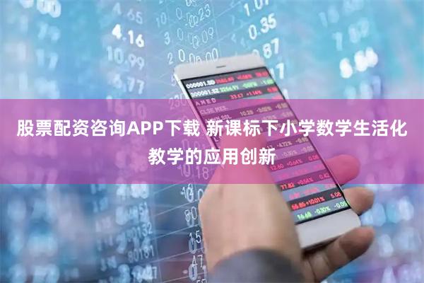 股票配资咨询APP下载 新课标下小学数学生活化教学的应用创新