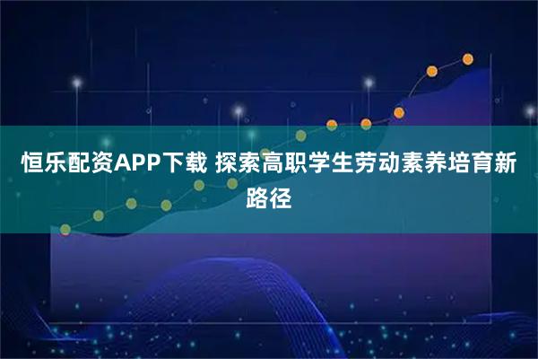 恒乐配资APP下载 探索高职学生劳动素养培育新路径