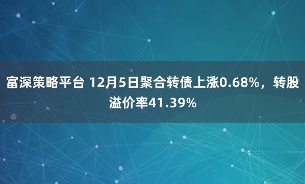富深策略平台 12月5日聚合转债上涨0.68%，转股溢价率41.39%