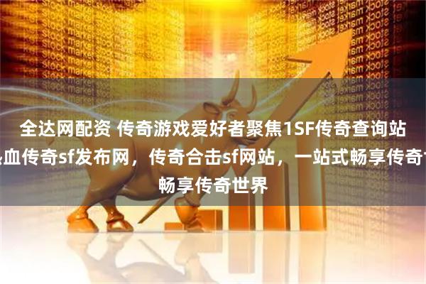 全达网配资 传奇游戏爱好者聚焦1SF传奇查询站，热血传奇sf发布网，传奇合击sf网站，一站式畅享传奇世界