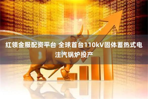 红领金服配资平台 全球首台110kV固体蓄热式电注汽锅炉投产