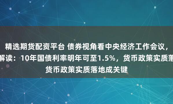 精选期货配资平台 债券视角看中央经济工作会议，多家机构解读：10年国债利率明年可至1.5%，货币政策实质落地成关键