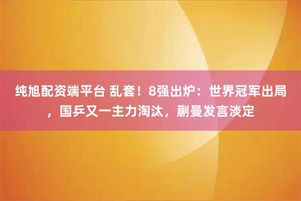 纯旭配资端平台 乱套！8强出炉：世界冠军出局，国乒又一主力淘汰，蒯曼发言淡定