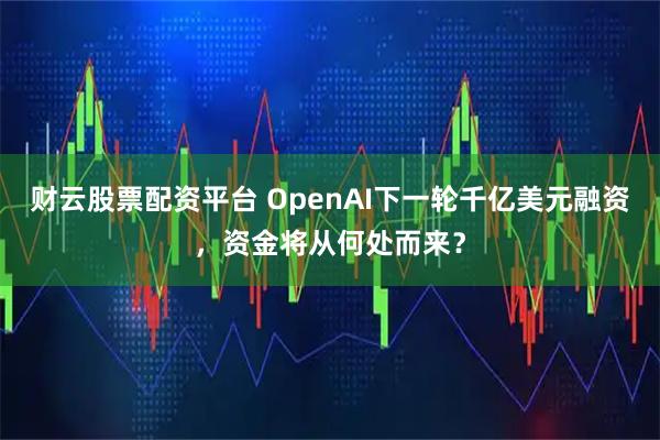 财云股票配资平台 OpenAI下一轮千亿美元融资,资金将从何处而来?
