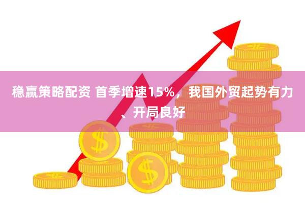 稳赢策略配资 首季增速15%，我国外贸起势有力、开局良好