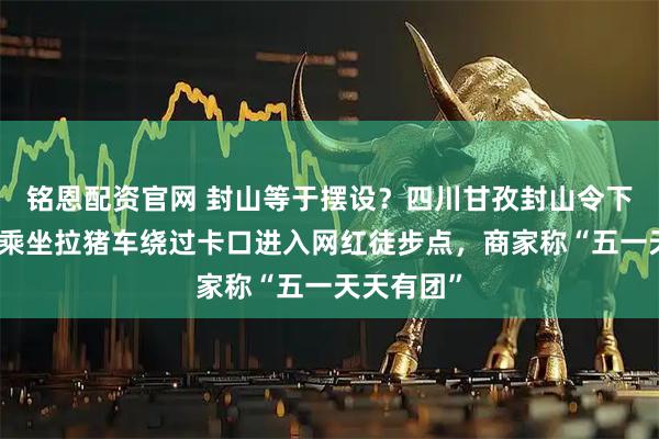 铭恩配资官网 封山等于摆设？四川甘孜封山令下，徒步者乘坐拉猪车绕过卡口进入网红徒步点，商家称“五一天天有团”