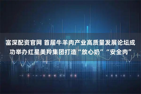 富深配资官网 首届牛羊肉产业高质量发展论坛成功举办红星美羚集团打造“放心奶”“安全肉”