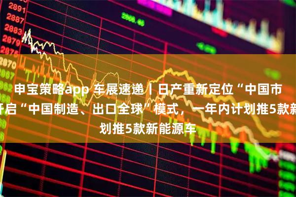 申宝策略app 车展速递丨日产重新定位“中国市场”：开启“中国制造、出口全球”模式，一年内计划推5款新能源车