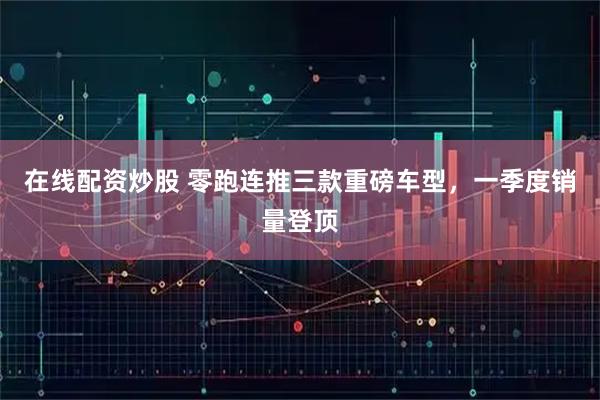 在线配资炒股 零跑连推三款重磅车型，一季度销量登顶