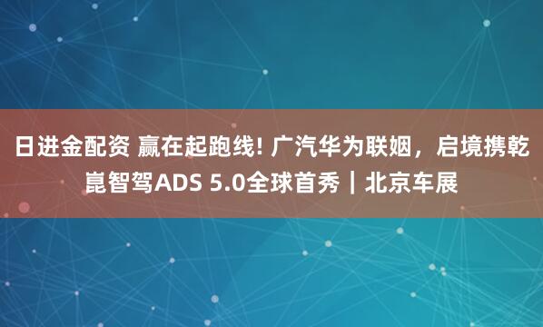 日进金配资 赢在起跑线! 广汽华为联姻，启境携乾崑智驾ADS 5.0全球首秀｜北京车展