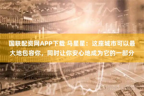 国联配资网APP下载 马星星：这座城市可以最大地包容你，同时让你安心地成为它的一部分