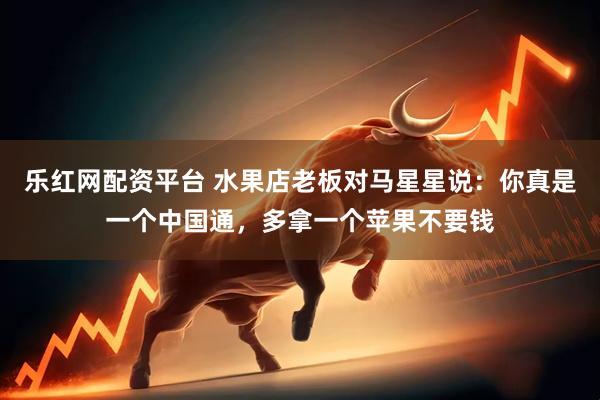 乐红网配资平台 水果店老板对马星星说：你真是一个中国通，多拿一个苹果不要钱