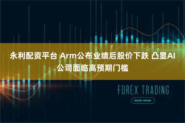 永利配资平台 Arm公布业绩后股价下跌 凸显AI公司面临高预期门槛