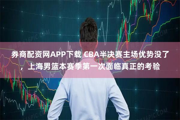 券商配资网APP下载 CBA半决赛主场优势没了,上海男篮本赛季第一次面临真正的考验