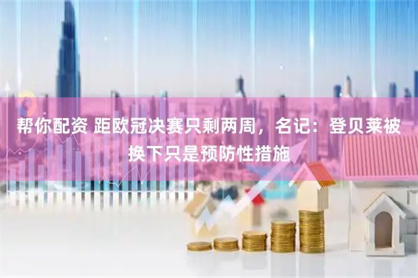 帮你配资 距欧冠决赛只剩两周，名记：登贝莱被换下只是预防性措施