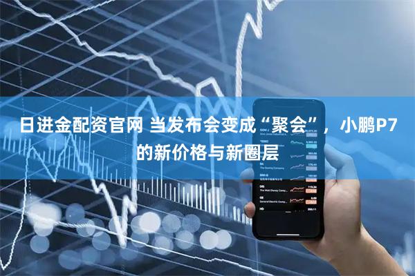 日进金配资官网 当发布会变成“聚会”，小鹏P7的新价格与新圈层