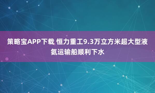 策略宝APP下载 恒力重工9.3万立方米超大型液氨运输船顺利下水