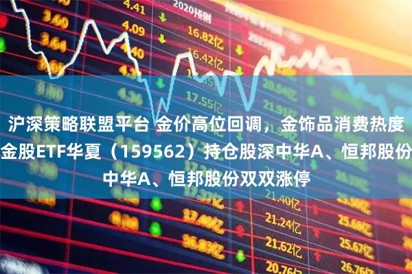沪深策略联盟平台 金价高位回调，金饰品消费热度回升，黄金股ETF华夏（159562）持仓股深中华A、恒邦股份双双涨停