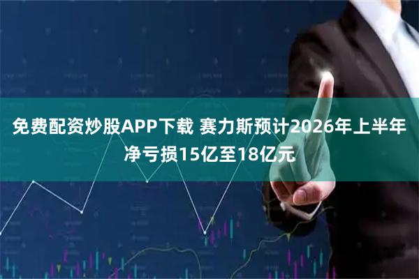 免费配资炒股APP下载 赛力斯预计2026年上半年净亏损15亿至18亿元