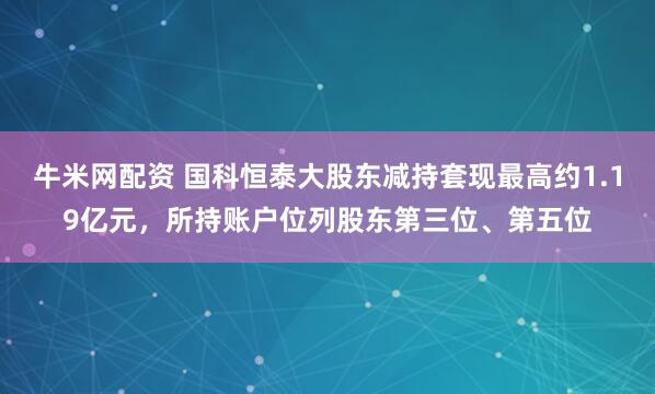 牛米网配资 国科恒泰大股东减持套现最高约1.19亿元,所持账户位列股东第三位、第五位