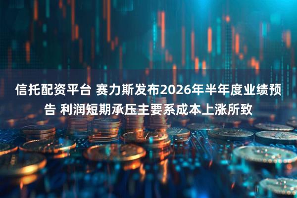 信托配资平台 赛力斯发布2026年半年度业绩预告 利润短期承压主要系成本上涨所致