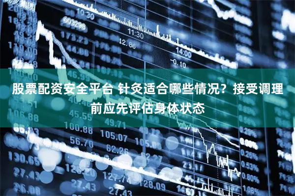 股票配资安全平台 针灸适合哪些情况？接受调理前应先评估身体状态